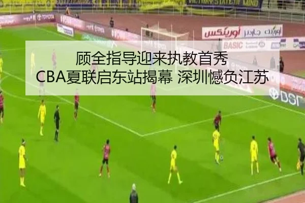 顾全指导迎来执教首秀 CBA夏联启东站揭幕 深圳憾负江苏 | BETWAYSPORTS