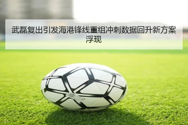 武磊复出引发海港锋线重组冲刺数据回升新方案浮现 | BETWAYSPORTS